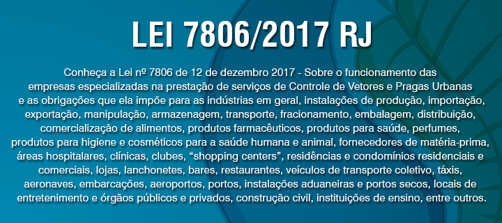 Conheça a Lei nº 7806 de 12 de dezembro 2017 - Sobre o funcionamento das empresas especializadas na prestação de serviços de Controle de Vetores e Pragas Urbanas e as obrigações que ela impõe para as indústrias em geral, instalações de produção, importação, exportação, manipulação, armazenagem, transporte, fracionamento, embalagem, distribuição, comercialização de alimentos, produtos farmacêuticos, produtos para saúde, perfumes, produtos para higiene e cosméticos para a saúde humana e animal, fornecedores de matéria-prima, áreas hospitalares, clínicas, clubes, “shopping centers”, residências e condomínios residenciais e comerciais, lojas, lanchonetes, bares, restaurantes, veículos de transporte coletivo, táxis, aeronaves, embarcações, aeroportos, portos, instalações aduaneiras e portos secos, locais de entretenimento e órgãos públicos e privados, construção civil, instituições de ensino, entre outros.